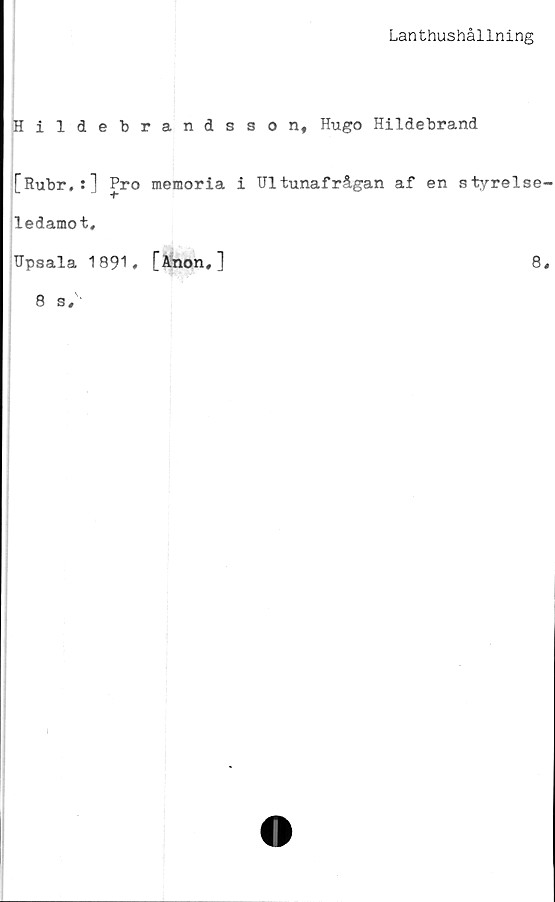  ﻿Lanthushållning
Hildebrandsson, Hugo Hildebrand
[Rubr,:] Pro memoria i Ultunafrågan af en styrelse-
ledamot,
Upsala 1891. [Anon,]	8,
8 s.
I